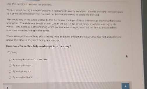 Use the excerpt to answer the question
"There stood, facing the open window, a comfortable, roomy armchair. Into this she sank, pressed down
by a physical exhaustion that haunted her body and seemed to reach into her soul.
She could see in the open square before her house the tops of trees that were all aquiver with the new
spring life. The delicious breath of rain was in the air. In the street below a peddler was crying his
wares. The notes of a distant song which someone was singing reached her faintly, and countless
sparrows were twittering in the eaves
There were patches of blue sky showing here and there through the clouds that had met and piled one
above the other in the west facing her window.'
How does the author help readers picture the story?
(1 point)
By using first-person point of view.
By using dialogue.
By using imagery
By using flashback.
D