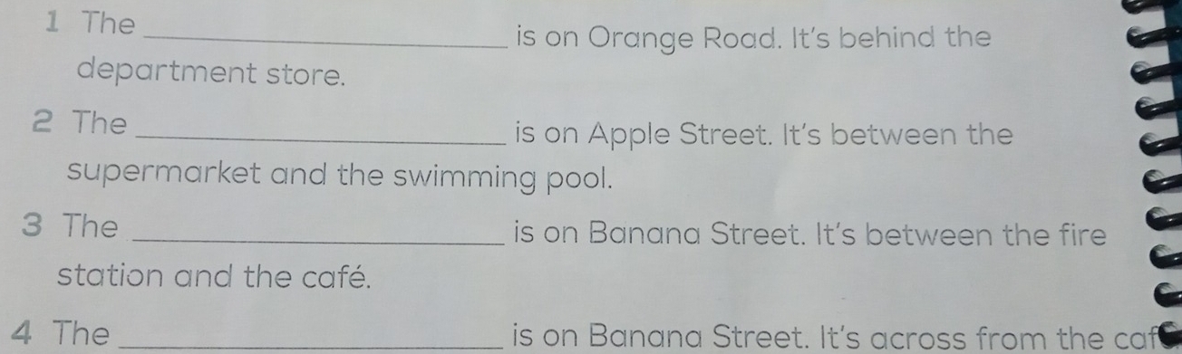 The 
_is on Orange Road. It's behind the 
department store. 
2 The 
_is on Apple Street. It's between the 
supermarket and the swimming pool. 
3 The _is on Banana Street. It's between the fire 
station and the café. 
4 The _is on Banana Street. It's across from the caf