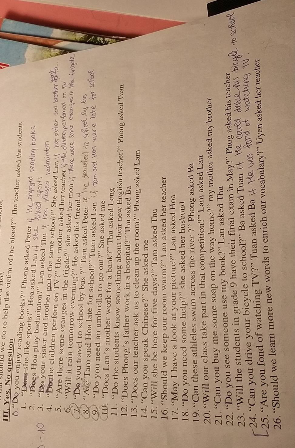 Troa 
III, Yes, No question 
should we do to help the victim of the blood?" The teacher asked the students 
0.“Do you enjoy reading books?” Phong asked Peter if 
1. “Does she like sports?” Hoa asked Lan 
2. “Does Hoa play badminton?” Lan asked Thu 
3. “Do your sister and brother go to the same school?” She asked Lan i 
4. “De the children perfom on TV?” Her mother asked her teacher 
5. “Are there some oranges in the frigde?” she asked her mon 
6. “Will it rain tomorrow everning?” He asked his friend 
7. “Do you travel to school by bus ?” Tam asked Peter 
8 “Are Tam and Hoa late for school?” Tuan asked Lan 
9 “Do you need an umbrella to go out?” She asked me 
10. “Does Lan’s mother work for a bank?” Thu asked Long 
11. “Do the students know something about their new English teacher?” Phong asked Tuan 
12. “Does Phong’s father work in a hospital?” Thu asked Ba 
13. “Does our teacher ask us to clean up the room?” Phong asked Lam 
14. “Can you speak Chinese?” She asked me 
15. “Will she be here for five days?” Tam asked Thu 
16. “Should we keep our room warm?” Lan asked her teacher 
17. “May I have a look at your picture?” Lan asked Hoa 
18. “Do you need some help?” she asked her husbund 
19. “Can these athleles swim across the river ?” Phong asked Ba 
20. “Will our class take part in that competition?” Lam asked Lan 
21. “Can you buy me some soap on the way home?” my mother asked my brother 
22. “Do you see someone use my book?” Lan asked Thu 
23. “Will the students in grade 9 have their final exam in May?” Phog asked his teacher 
24. “Can you drive your bicycle to school?” Ba asked Tuan 
25. “Are you fond of watching TV?” Tuan asked Ba 
26. “Should we learn more new words to enrich our vocabulary?” Uyen asked her teacher