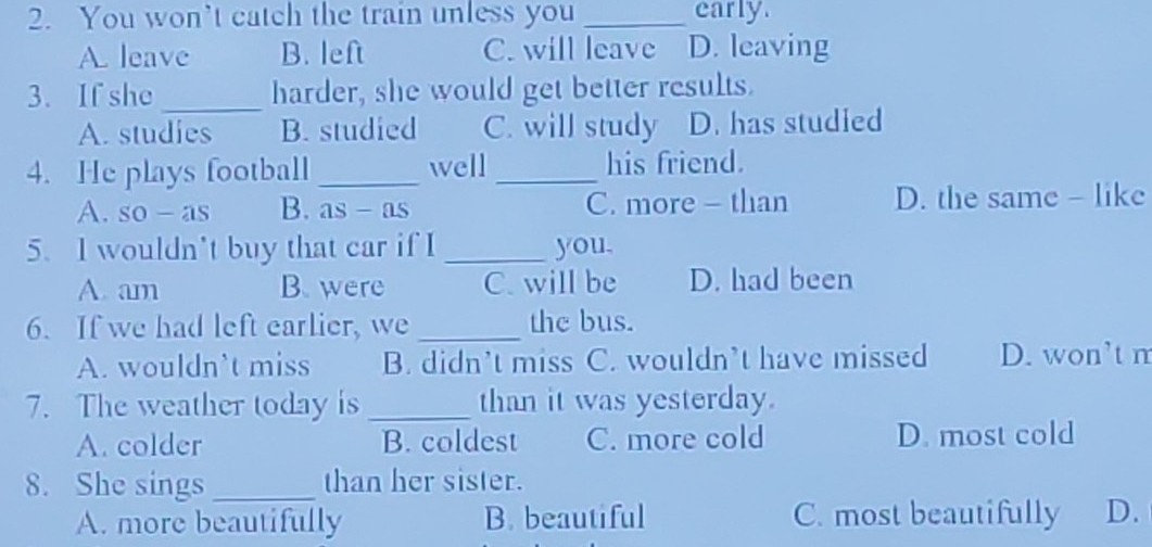 You won’t catch the train unless you _early.
A. leave B. left C. will leave D. leaving
3. If she _harder, she would get better results.
A. studies B. studied C. will study D. has studied
4. He plays football_ well _his friend.
A. so - as B. as - as C. more - than D. the same - like
5. I wouldn't buy that car if I _you.
A. am B. were C. will be D. had been
6. If we had left earlier, we _the bus.
A. wouldn’t miss B. didn’t miss C. wouldn’t have missed D. won’t m
7. The weather today is _than it was yesterday.
A. colder B. coldest C. more cold D. most cold
8. She sings _than her sister.
A. more beautifully B. beautiful C. most beautifully D.