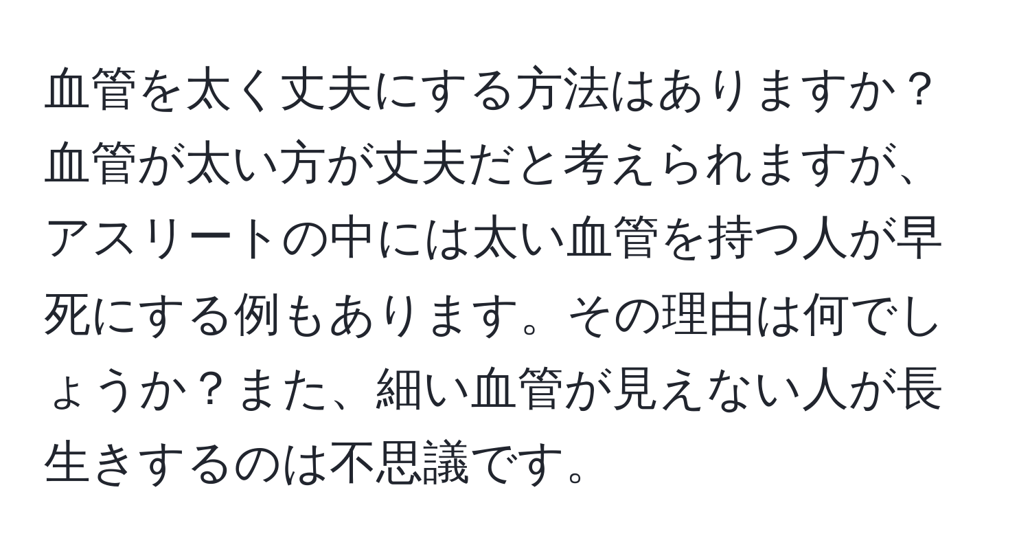 血管を太く丈夫にする方法はありますか？血管が太い方が丈夫だと考えられますが、アスリートの中には太い血管を持つ人が早死にする例もあります。その理由は何でしょうか？また、細い血管が見えない人が長生きするのは不思議です。