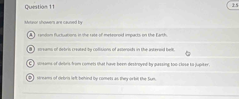 2.5
Meteor showers are caused by
A random fluctuations in the rate of meteoroid impacts on the Earth.
B) streams of debris created by collisions of asteroids in the asteroid belt.
C ) streams of debris from comets that have been destroyed by passing too close to Jupiter.
D streams of debris left behind by comets as they orbit the Sun.