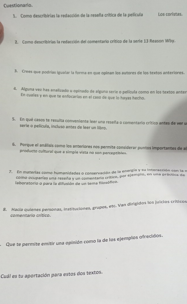 Cuestionario. 
1. Como describirias la redacción de la reseña crítica de la película Los coristas. 
2. Como describirías la redacción del comentario crítico de la serie 13 Reason Wby. 
3. Crees que podrías igualar la forma en que opinan los autores de los textos anteriores. 
4. Alguna vez has analizado u opinado de alguna serie o película como en los textos anter 
En cuales y en que te enfocarías en el caso de que lo hayas hecho. 
5. En qué casos te resulta conveniente leer una reseña o comentario crítico antes de ver u 
serie o película, incluso antes de leer un libro. 
6. Porque el análisis como los anteriores nos permite considerar puntos importantes de al 
producto cultural que a simple vista no son perceptibles. 
7. En materias como humanidades o conservación de la energía y su interacción con la n 
como ocuparías una reseña y un comentario crítico, por ejemplo, en una práctica de 
laboratorio o para la difusión de un tema filosófico. 
8. Hacia quienes personas, instituciones, grupos, etc. Van dirigidos los juicios críticos 
comentario crítico. 
Que te permite emitir una opinión como la de los ejemplos ofrecidos. 
Cuál es tu aportación para estos dos textos.