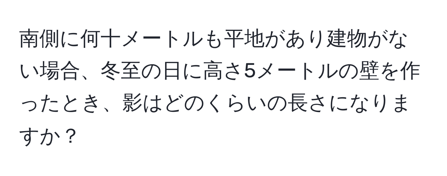 南側に何十メートルも平地があり建物がない場合、冬至の日に高さ5メートルの壁を作ったとき、影はどのくらいの長さになりますか？