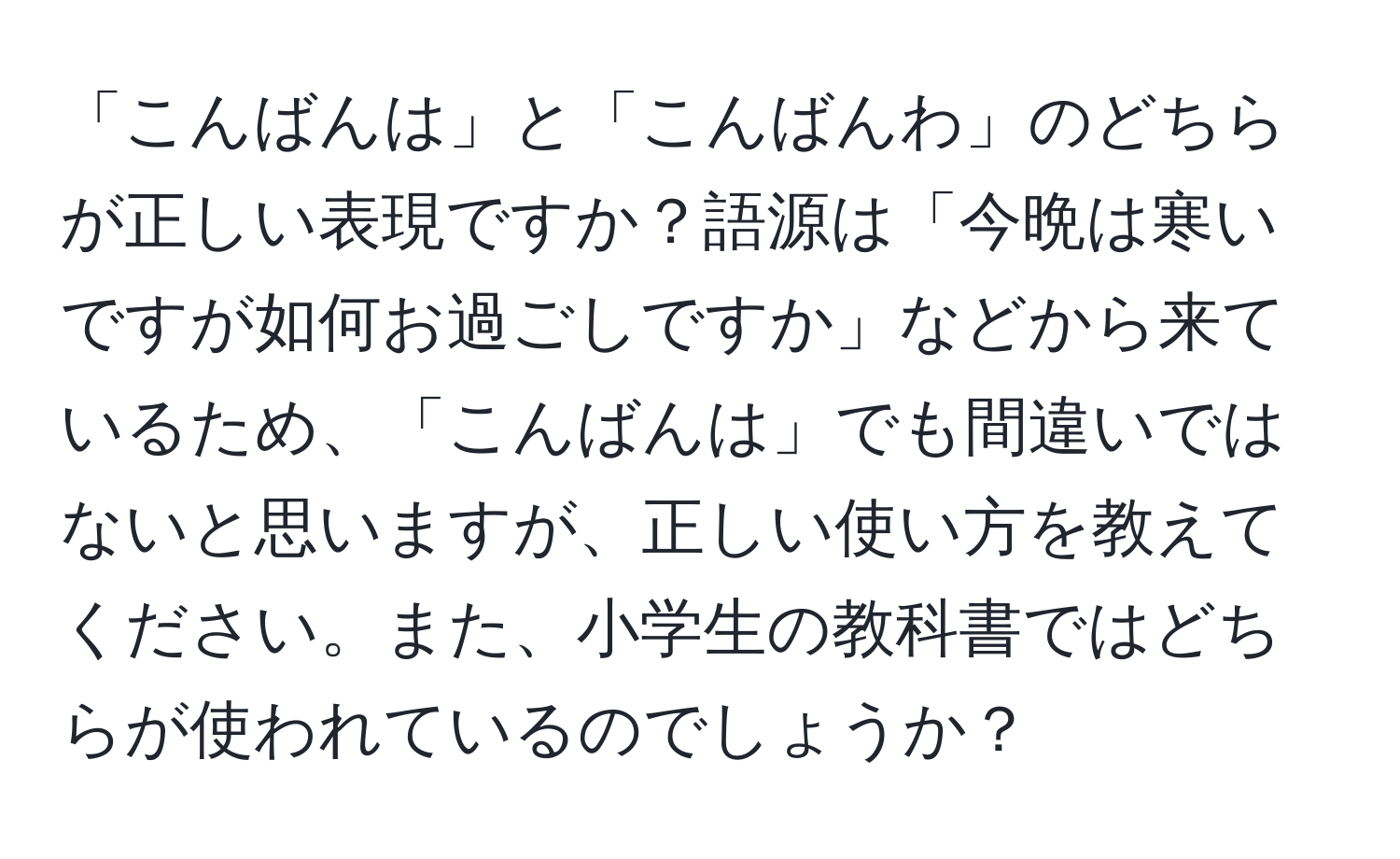 「こんばんは」と「こんばんわ」のどちらが正しい表現ですか？語源は「今晩は寒いですが如何お過ごしですか」などから来ているため、「こんばんは」でも間違いではないと思いますが、正しい使い方を教えてください。また、小学生の教科書ではどちらが使われているのでしょうか？