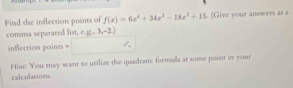 Atten 
Find the inflection points of f(x)=6x^4+34x^3-18x^2+15. (Give your answers as a 
comma separated list, e. g.,3,-2.)
inflection points = 
Hint: You may want to utilize the quadratic formula at some point in your 
calculations.