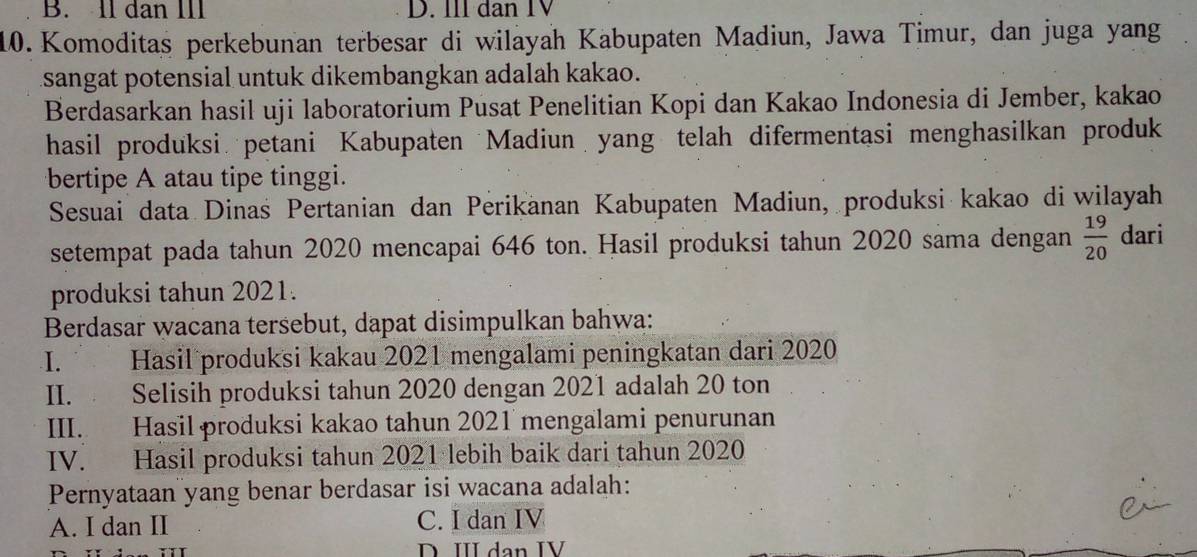 B. Il dan III D. III dan IV
10. Komoditas perkebunan terbesar di wilayah Kabupaten Madiun, Jawa Timur, dan juga yang
sangat potensial untuk dikembangkan adalah kakao.
Berdasarkan hasil uji laboratorium Pusat Penelitian Kopi dan Kakao Indonesia di Jember, kakao
hasil produksi petani Kabupaten Madiun yang telah difermentasi menghasilkan produk
bertipe A atau tipe tinggi.
Sesuai data Dinas Pertanian dan Perikanan Kabupaten Madiun, produksi kakao di wilayah
setempat pada tahun 2020 mencapai 646 ton. Hasil produksi tahun 2020 sama dengan  19/20  dari
produksi tahun 2021.
Berdasar wacana tersebut, dapat disimpulkan bahwa:
I. Hasil produksi kakau 2021 mengalami peningkatan dari 2020
II. Selisih produksi tahun 2020 dengan 2021 adalah 20 ton
III. Hasil produksi kakao tahun 2021 mengalami penurunan
IV. Hasil produksi tahun 2021 lebih baik dari tahun 2020
Pernyataan yang benar berdasar isi wacana adalah:
A. I dan II C. I dan IV
D. III dan IV