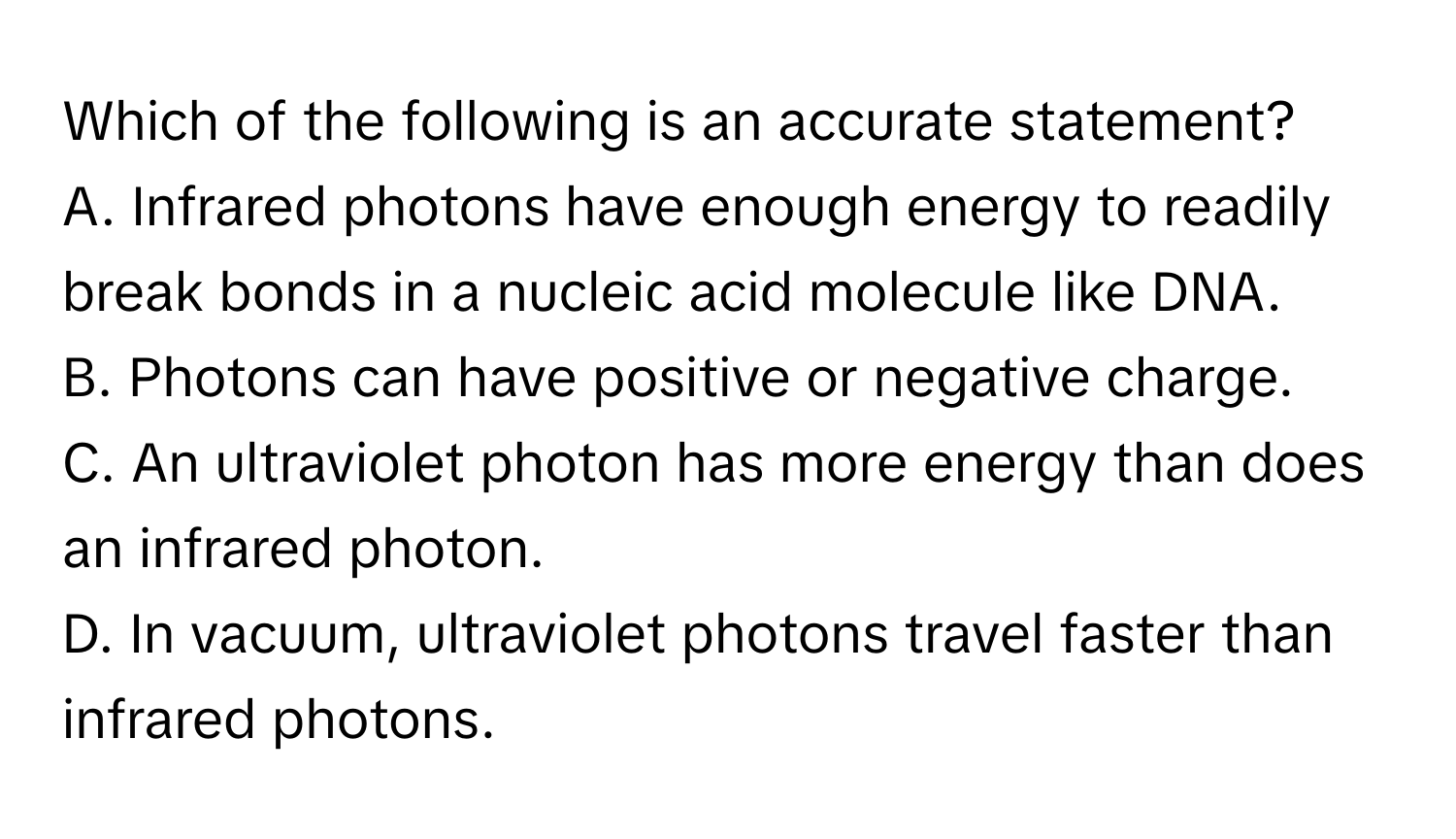 Which of the following is an accurate statement?

A. Infrared photons have enough energy to readily break bonds in a nucleic acid molecule like DNA. 
B. Photons can have positive or negative charge. 
C. An ultraviolet photon has more energy than does an infrared photon. 
D. In vacuum, ultraviolet photons travel faster than infrared photons.