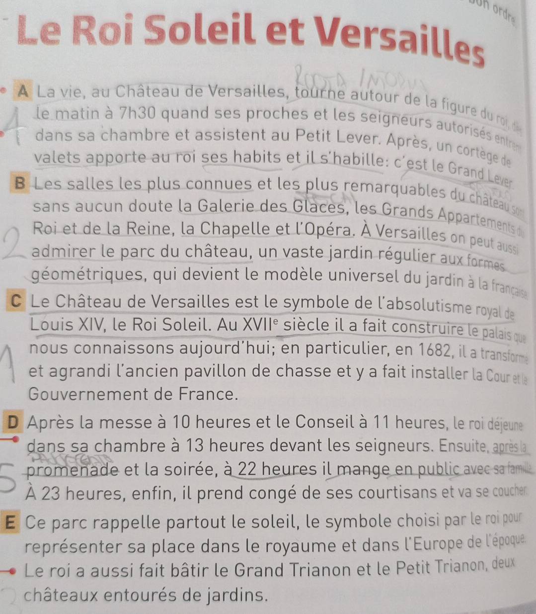 Uh ordra 
Le Roi Soleil et Versailles 
À La vie, au Château de Versailles, tourne autour de la figure du roi, d 
le matin à 7h30 quand ses proches et les seigneurs autorisés entren 
dans sa chambre et assistent au Petit Lever. Après, un cortège de 
valets apporte au roi ses habits et il s’habille: c’est le Grand Lever 
B Les salles les plus connues et les plus remarquables du château son 
sans aucun doute la Galerie des Glaces, les Grands Appartements d 
Roi et de la Reine, la Chapelle et l'Opéra. À Versailles on peut aussi 
admirer le parc du château, un vaste jardin régulier aux formes 
géométriques, qui devient le modèle universel du jardin à la française 
C Le Château de Versailles est le symbole de l'absolutisme royal de 
Louis XIV, le Roi Soleil. Au XVII^e siècle il a fait construire le palais que 
nous connaissons aujourd’hui; en particulier, en 1682, il a transforme 
et agrandi l’ancien pavillon de chasse et y a fait installer la Cour etle 
Gouvernement de France. 
D Après la messe à 10 heures et le Conseil à 11 heures, le roi déjeune 
dans sa chambre à 13 heures devant les seigneurs. Ensuite, après la 
promenade et la soirée, à 22 heures il mange en public avec sa famile 
A 23 heures, enfin, il prend congé de ses courtisans et va se coucher. 
E Ce parc rappelle partout le soleil, le symbole choisi par le roi pour 
représenter sa place dans le royaume et dans l'Europe de l'époque 
Le roi a aussi fait bâtir le Grand Trianon et le Petit Trianon, deux 
châteaux entourés de jardins.