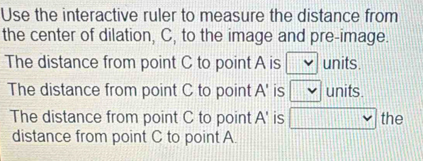 Use the interactive ruler to measure the distance from 
the center of dilation, C, to the image and pre-image. 
The distance from point C to point A is Y units. 
The distance from point C to point A ' is v units. 
The distance from point C to point A ' is □ vee  the 
distance from point C to point A.