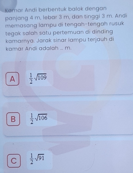 Kamar Andi berbentuk balok dengan
panjang 4 m, lebar 3 m, dan tinggi 3 m. Andi
memasang lampu di tengah-tengah rusuk
tegak salah satu pertemuan di dinding 
kamarnya. Jarak sinar lampu terjauh di
kamar Andi adalah ... m.
A  1/2 sqrt(109)
B  1/2 sqrt(106)
C  1/2 sqrt(91)