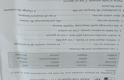 Môís manquans 
dessous Complétez les phrases suivantes avec les mots qui conviennent dans la liste ci- 
1. Les mannequins sont des femmes_ 
2. Heureux au jeu, _en amour, comme dit le proverbe. 
3. Hélène réussit bien à l'école, c'est une fille_ 
4. André veut être ministre plus tard, c'est un garçon_ 
5. Ce bébé ne pleure jamais, c'est un enfant_ 
6. Ma concierge parle beaucoup. Quelle femme_ 
! 
7. Simone est très _elle sait beaucoup de choses. 
8. Mon voisin est très _iI me dit toujours bonjour. 
9. Le professeur de français est très _il change de costume 
tous les jours. 
Pierre méaide souvent C'est un garcon_