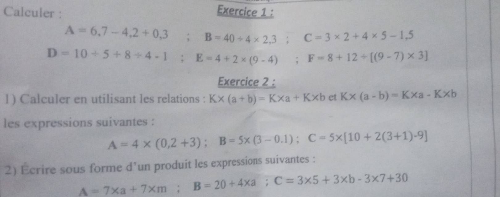 Calculer : 
Exercice 1 :
A=6,7-4,2+0,3; B=40/ 4* 2,3; C=3* 2+4* 5-1,5
D=10/ 5+8/ 4-1; E=4+2* (9-4) ;F=8+12/ [(9-7)* 3]
Exercice 2 : 
1) Calculer en utilisant les relations : K* (a+b)=K* a+K* b et K* (a-b)=K* a-K* b
les expressions suivantes :
A=4* (0,2+3); B=5* (3-0.1); C=5* [10+2(3+1)-9]
2) Ecrire sous forme d’un produit les expressions suivantes :
A=7* a+7* m; B=20+4* a; C=3* 5+3* b-3* 7+30