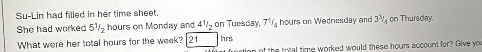 Su-Lin had filled in her time sheet. 
She had worked 5^1/_2 hours on Monday and 4^1/_2 on Tuesday, 7^1/_4 hours on Wednesday and 3^3/_4 on Thursday. 
What were her total hours for the week? 21 hrs
n of the total time worked would these hours account for? Give you