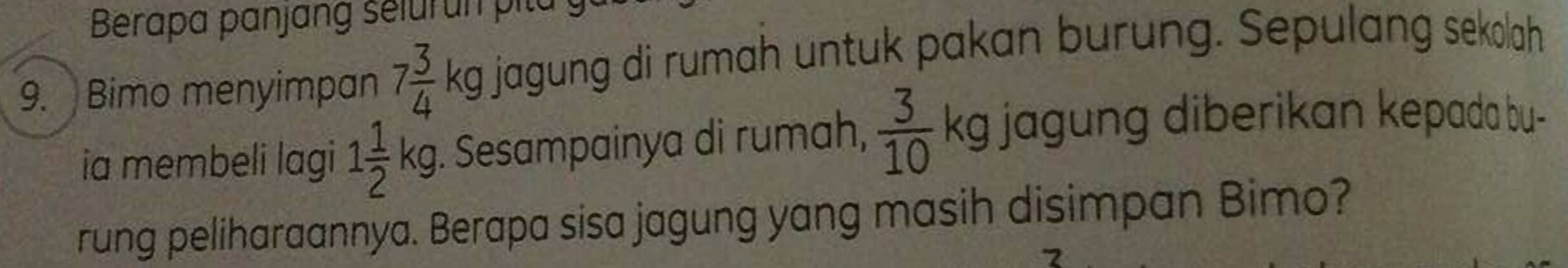 Berapa panjang selurun pita 
9. Bimo menyimpan 7 3/4 kg jagung di rumah untuk pakan burung. Sepulang sekolah 
ia membeli lagi 1 1/2 kg. Sesampainya di rumah,  3/10  kg jagung diberikan kepada bu- 
rung peliharaannya. Berapa sisa jagung yang masih disimpan Bimo?