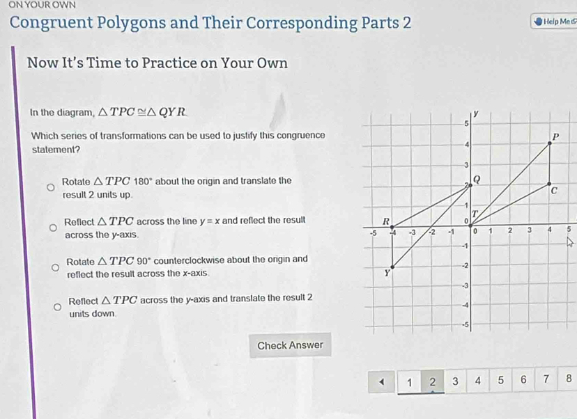 ON YOUR OWN
Congruent Polygons and Their Corresponding Parts 2 Help Me 
Now It’s Time to Practice on Your Own
In the diagram, △ TPC≌ △ QYR
Which series of transformations can be used to justify this congruence
statement?
Rotate △ TPC180° about the origin and translate the
result 2 units up
Reflect △ TPC across the line y=x and reflect the result 
across the y-axis.
Rotate △ TPC90° counterclockwise about the origin and
reflect the result across the x-axis
Reflect △ TPC across the y-axis and translate the result 2
units down.
Check Answer
1 2 3 4 5 6 7 8