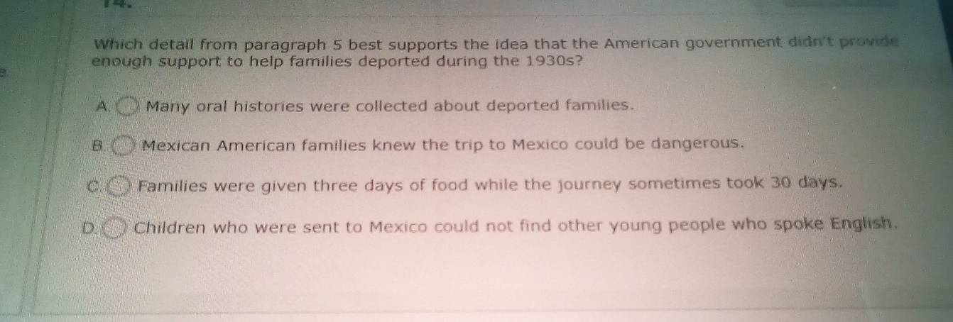 →
Which detail from paragraph 5 best supports the idea that the American government didn't provide
enough support to help families deported during the 1930s?
A. Many oral histories were collected about deported families.
B. Mexican American families knew the trip to Mexico could be dangerous.
C. Families were given three days of food while the journey sometimes took 30 days.
D Children who were sent to Mexico could not find other young people who spoke English.