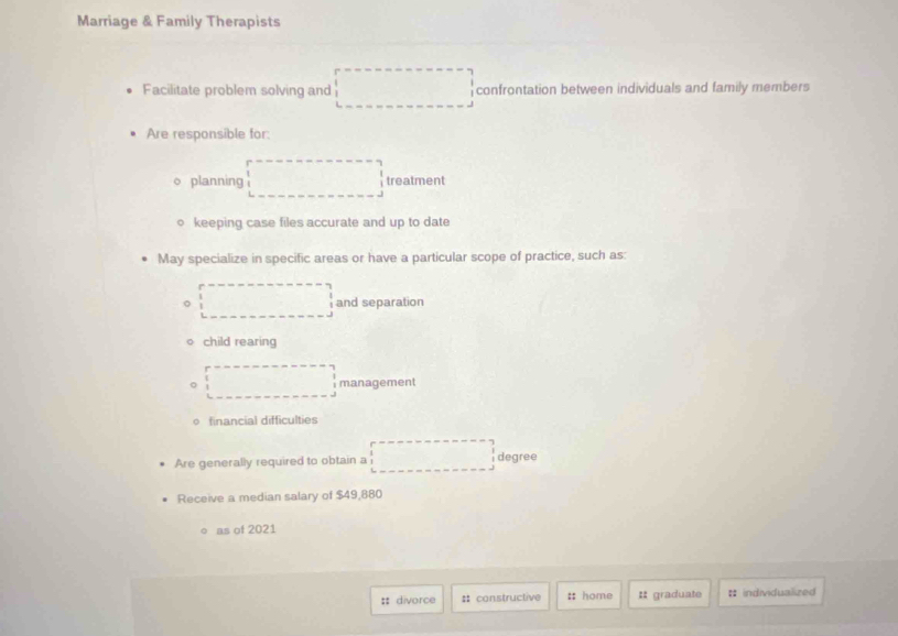 Marriage & Family Therapists 
Facilitate problem solving and □ ,□ ) confrontation between individuals and family members 
Are responsible for: 
^, 
planning treatment 
keeping case files accurate and up to date 
May specialize in specific areas or have a particular scope of practice, such as: 
and separation 
child rearing
(-3,4≌ △ CDQ management 
financial difficulties 
Are generally required to obtain a degree 
Receive a median salary of $49,880
as of 2021 
: divorce :: constructive :: home # graduate # individualized