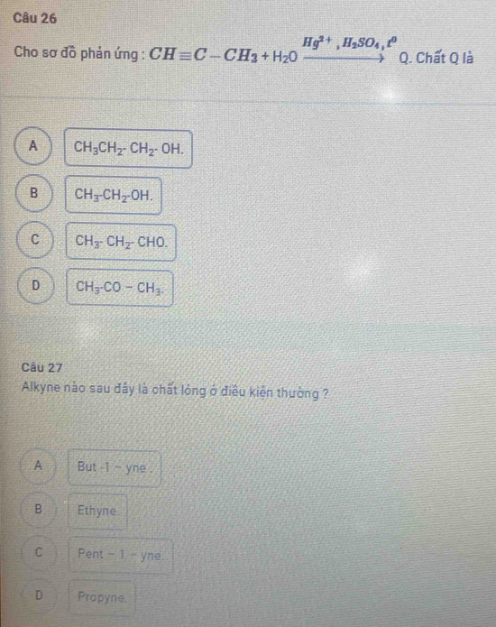 Cho sơ đồ phản ứng : CHequiv C-CH_3+H_2Oxrightarrow Hg^(2+), H_2SO_4,t^0Q. Chất Q là
A CH_3CH_2· CH_2· OH.
B CH_3-CH_2-OH.
C CH_3· CH_2· CHO.
D CH_3· CO-CH_3. 
Câu 27
Alkyne nào sau đây là chất lóng ở điều kiện thường ?
A But -1 - yne .
B Ethyne.
C Pent - 1 - yne.
D Propyne,