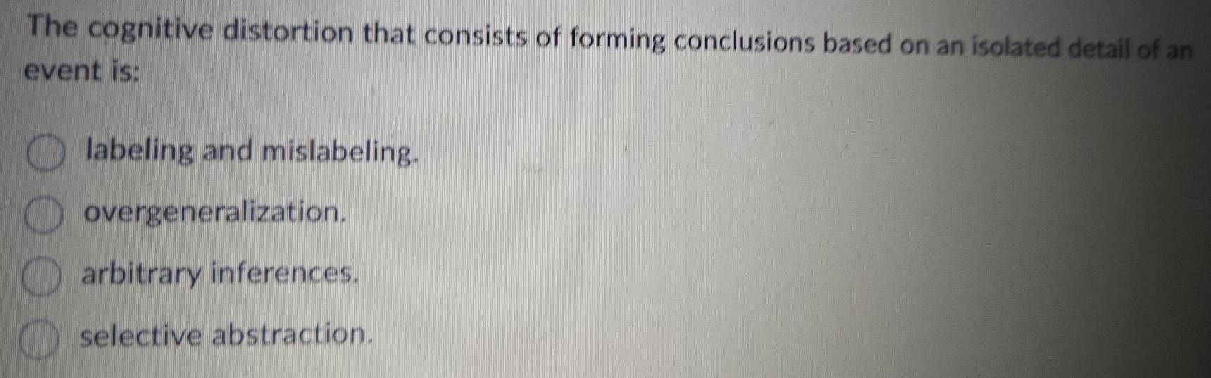 The cognitive distortion that consists of forming conclusions based on an isolated detail of an
event is:
labeling and mislabeling.
overgeneralization.
arbitrary inferences.
selective abstraction.