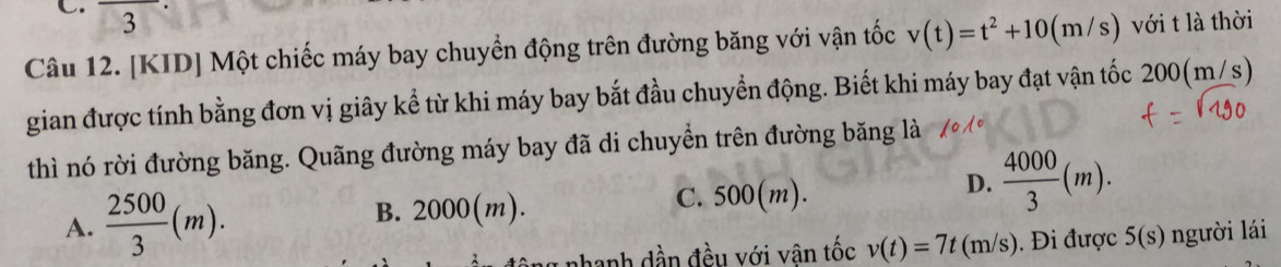 downarrow 3
Câu 12. [KID] Một chiếc máy bay chuyển động trên đường băng với vận tốc v(t)=t^2+10(m/s) với t là thời
gian được tính bằng đơn vị giây kể từ khi máy bay bắt đầu chuyển động. Biết khi máy bay đạt vận tốc 200(m/s)
thì nó rời đường băng. Quãng đường máy bay đã di chuyền trên đường băng là
A.  2500/3 (m). B. 2000(m). C. 500(m).
D.  4000/3 (m). 
phanh dần đều với vân tốc v(t)=7t(m/s) Đi được 5(s) người lái