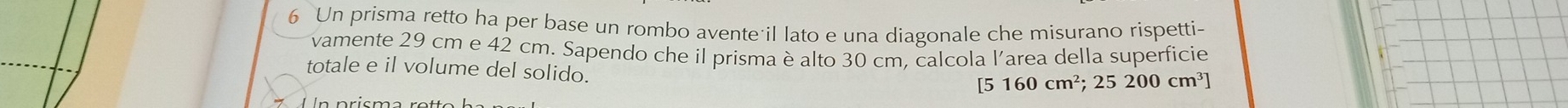 Un prisma retto ha per base un rombo avente il lato e una diagonale che misurano rispetti- 
vamente 29 cm e 42 cm. Sapendo che il prisma è alto 30 cm. calcola l'area della superficie 
totale e il volume del solido. 
[5 160cm^2; 25 200 cm³]