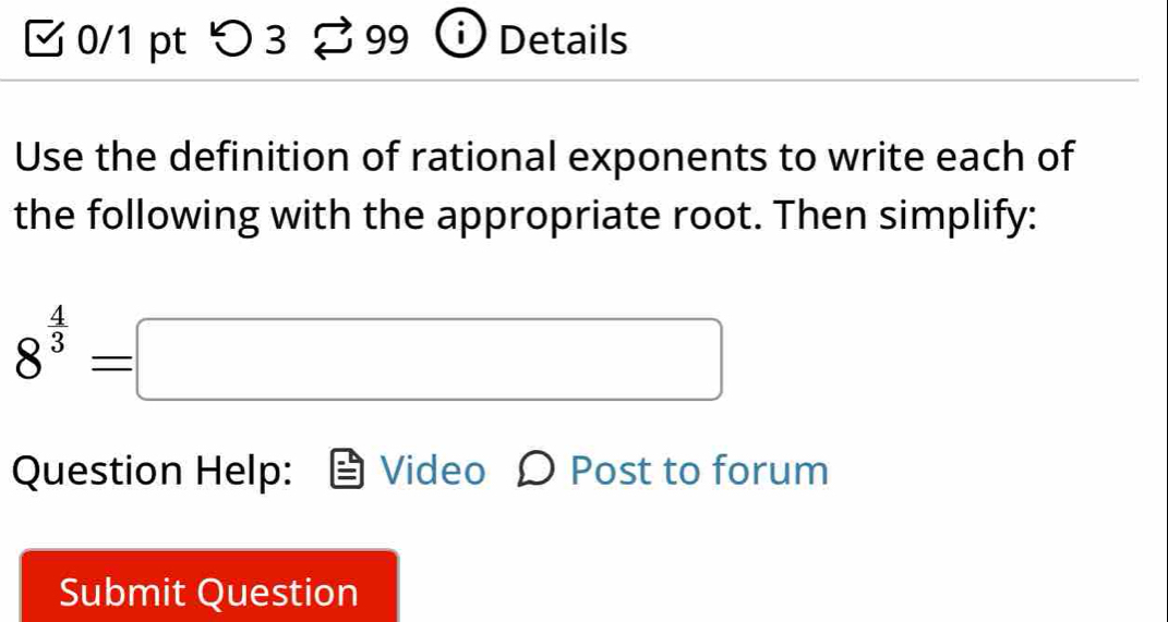 つ 3 9 Details 
Use the definition of rational exponents to write each of 
the following with the appropriate root. Then simplify:
8^(frac 4)3=□
Question Help: Video O Post to forum 
Submit Question