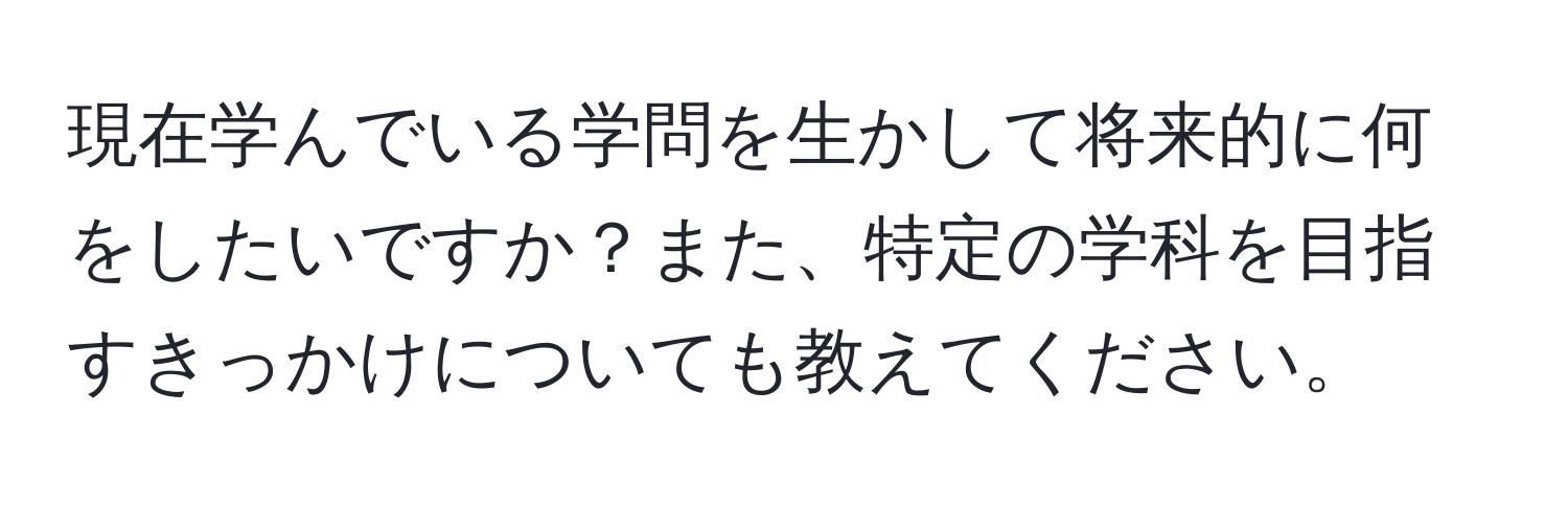 現在学んでいる学問を生かして将来的に何をしたいですか？また、特定の学科を目指すきっかけについても教えてください。