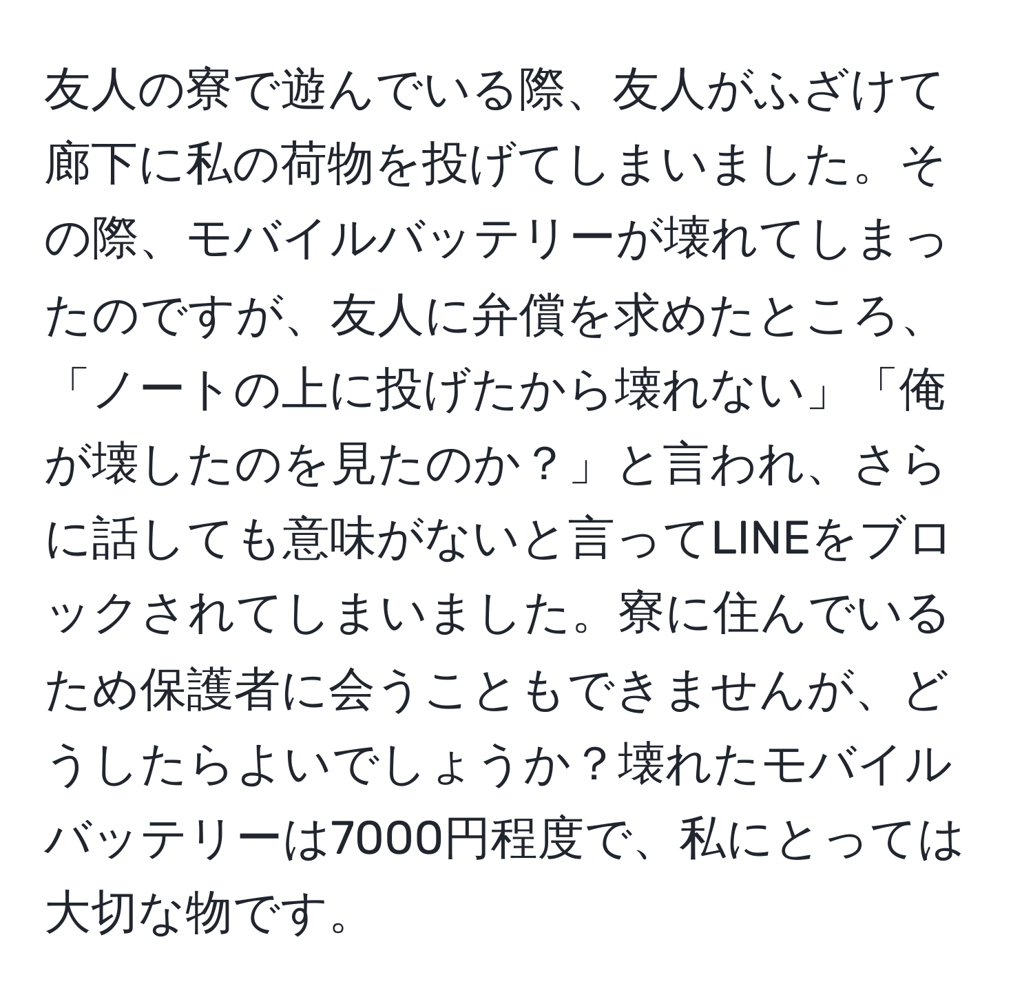 友人の寮で遊んでいる際、友人がふざけて廊下に私の荷物を投げてしまいました。その際、モバイルバッテリーが壊れてしまったのですが、友人に弁償を求めたところ、「ノートの上に投げたから壊れない」「俺が壊したのを見たのか？」と言われ、さらに話しても意味がないと言ってLINEをブロックされてしまいました。寮に住んでいるため保護者に会うこともできませんが、どうしたらよいでしょうか？壊れたモバイルバッテリーは7000円程度で、私にとっては大切な物です。