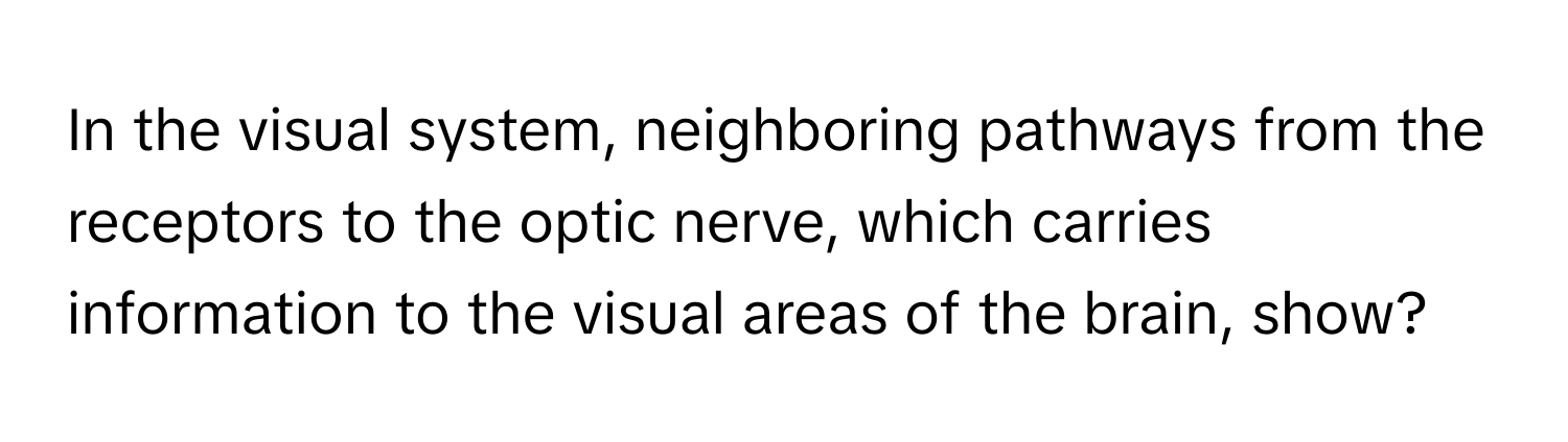 In the visual system, neighboring pathways from the receptors to the optic nerve, which carries information to the visual areas of the brain, show?