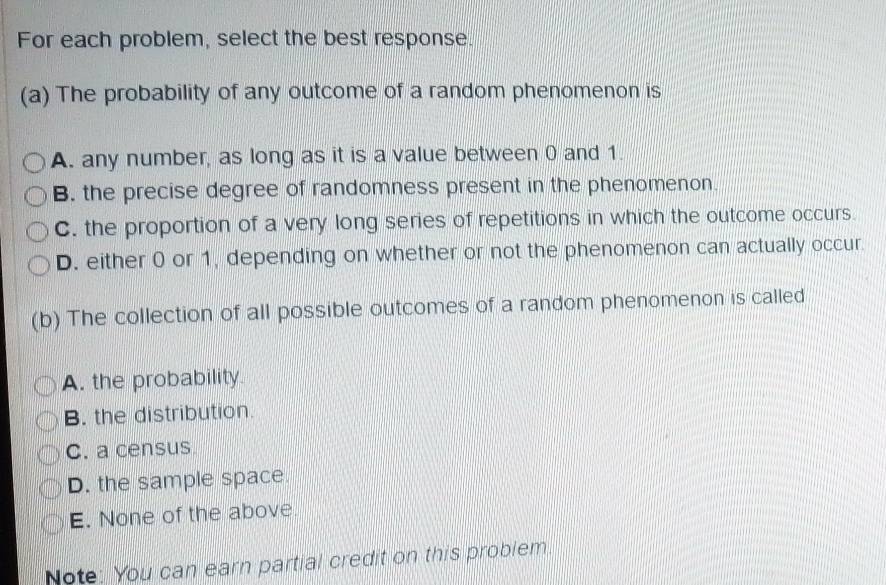 For each problem, select the best response.
(a) The probability of any outcome of a random phenomenon is
A. any number, as long as it is a value between 0 and 1.
B. the precise degree of randomness present in the phenomenon.
C. the proportion of a very long series of repetitions in which the outcome occurs.
D. either 0 or 1, depending on whether or not the phenomenon can actually occur.
(b) The collection of all possible outcomes of a random phenomenon is called
A. the probability
B. the distribution.
C. a census
D. the sample space.
E. None of the above
Note: You can earn partial credit on this problem.