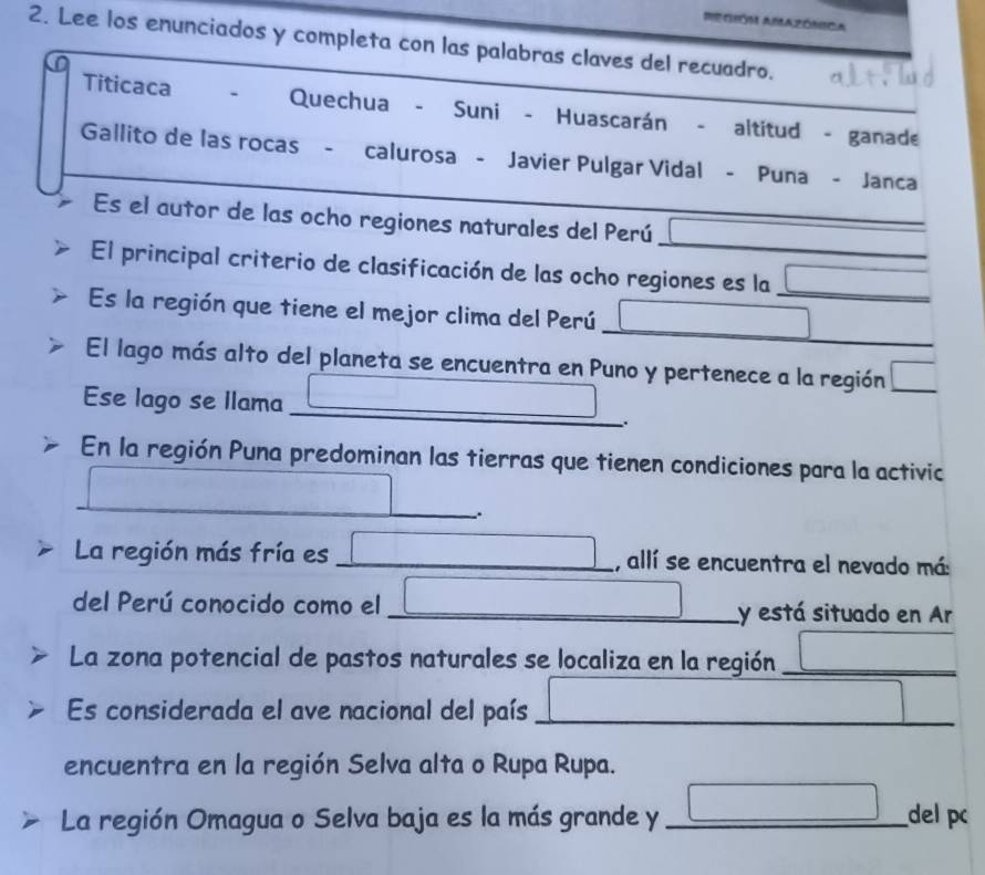 ReGIÓM AMAZóNIca 
2. Lee los enunciados y completa con las palabras claves del recuadro. 
Titicaca Quechua - Suni - Huascarán - altitud - ganade 
Gallito de las rocas - calurosa - Javier Pulgar Vidal - Puna - Janca 
Es el autor de las ocho regiones naturales del Perú □ 
El principal criterio de clasificación de las ocho regiones es la □ _ 
Es la región que tiene el mejor clima del Perú □ _  ^circ 
El lago más alto del planeta se encuentra en Puno y pertenece a la región □ 
Ese lago se llama _ □°. 
En la región Puna predominan las tierras que tienen condiciones para la activic
cos A=sqrt(3)
_ 
∴. 
La región más fría es _ □ , allí se encuentra el nevado má: 
del Perú conocido como el _ □ y está situado en Ar 
La zona potencial de pastos naturales se localiza en la región _ □ 
Es considerada el ave nacional del país _ □ 
encuentra en la región Selva alta o Rupa Rupa. 
La región Omagua o Selva baja es la más grande y _ □ del pc