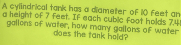 A cylindrical tank has a diameter of 10 feet an 
a height of 7 feet. If each cubic foot holds 7.4
gallons of water, how many gallons of water 
does the tank hold?