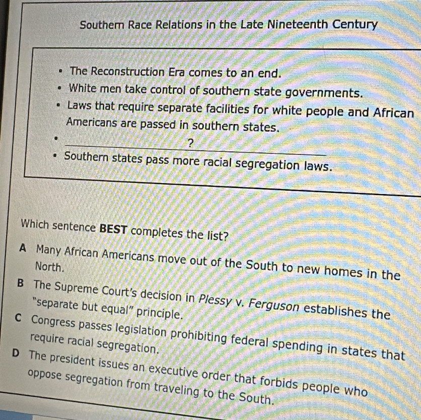 Southern Race Relations in the Late Nineteenth Century
The Reconstruction Era comes to an end.
White men take control of southern state governments.
Laws that require separate facilities for white people and African
Americans are passed in southern states.
?
Southern states pass more racial segregation laws.
Which sentence BEST completes the list?
A Many African Americans move out of the South to new homes in the
North.
B The Supreme Court's decision in Plessy v. Ferguson establishes the
“separate but equal” principle.
C Congress passes legislation prohibiting federal spending in states that
require racial segregation.
D The president issues an executive order that forbids people who
oppose segregation from traveling to the South.