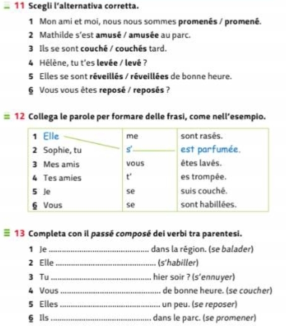 Scegli l’alternativa corretta.
1 Mon ami et moi, nous nous sommes promenés / promené.
2 Mathilde s'est amusé / amusée au parc.
3 Ils se sont couché / couchés tard.
4 Hélène, tu t'es levée / levé ?
5 Elles se sont réveillés / réveillées de bonne heure.
6 Vous vous êtes reposé / reposés ?
=12 Collega le parole per formare delle frasi, come nell’esempio.
≡ 13 Completa con il passé composé dei verbi tra parentesi.
1 e _dans la région. (se balader)
2 Elle_ (s'habiller)
3 Tu_ hier soir ? (s'ennuyer)
4 Vous_ de bonne heure. (se coucher)
5 Elles _un peu. (se reposer)
6 Ils_ dans le parc. (se promener)