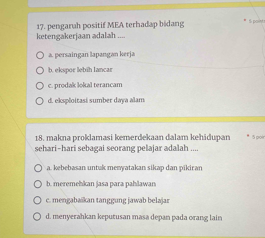 pengaruh positif MEA terhadap bidang
5 points
ketengakerjaan adalah ....
a. persaingan lapangan kerja
b. ekspor lebih lancar
c. prodak lokal terancam
d. eksploitasi sumber daya alam
18. makna proklamasi kemerdekaan dalam kehidupan * 5 poir
sehari-hari sebagai seorang pelajar adalah ....
a. kebebasan untuk menyatakan sikap dan pikiran
b. meremehkan jasa para pahlawan
c. mengabaikan tanggung jawab belajar
d. menyerahkan keputusan masa depan pada orang lain