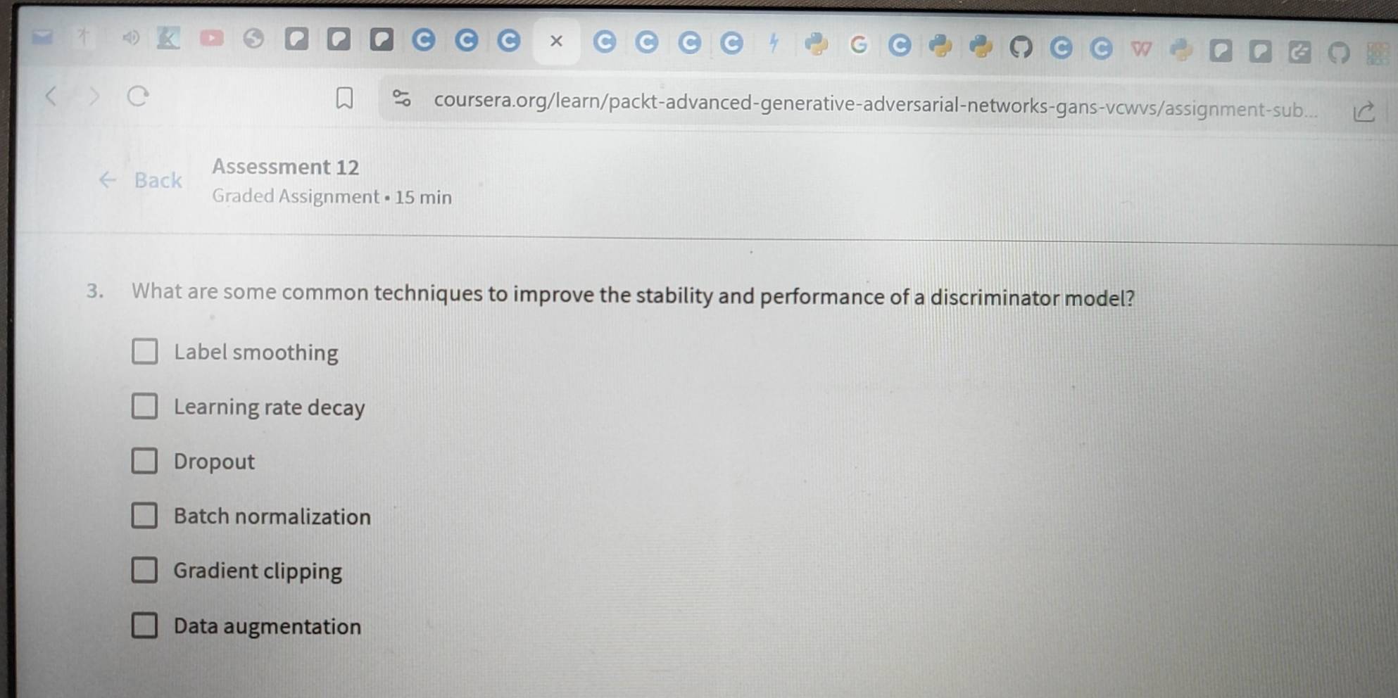 ×
coursera.org/learn/packt-advanced-generative-adversarial-networks-gans-vcwvs/assignment-sub..
Back Assessment 12
Graded Assignment • 15 min
3. What are some common techniques to improve the stability and performance of a discriminator model?
Label smoothing
Learning rate decay
Dropout
Batch normalization
Gradient clipping
Data augmentation