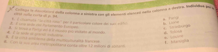 Collega la descrizioni della colonna a sinistra con gli elementi elencati nella colonna a destra. Individua poi le
città sulla carta di p. 94.
a. Parigi
1. É chiamata “la città rosa” per il particolare colore dei suoi edifici. b. Lione
2. É una sede del Parlamento Europeo.
c. Strasburgo
3. Si trova a Parigi ed è il museo più visitato al mondo.
d. Tolosa
4. È la sede di grandi industrie.
e. Louvre
5. É la città emblema della multiculturalità francese.
f. Marsiglia
6. Con ia sua area metropolitana conta oltre 12 milioni di abitanti.