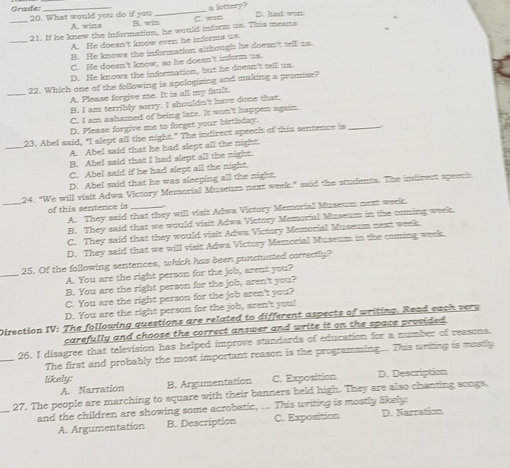 Grade: __a lottery?
_20. What would you do if you C. wan D. had won
A. wins B. win
_
21. If he knew the information, he would inform us. This means
A. He doesn't know even he informs us.
B. He knows the information although he doesn't tell us.
C. He doesn't know, so he doesn't inform us.
D. He knows the information, but he doesn't tall us.
_22. Which one of the following is apologizing and making a promise?
A. Please forgive me. It is all my fault.
B. I am terribly sorry. I shouldn't have done that.
C. I am ashamed of being late. It won't happen again.
D. Please forgive me to forget your birthday.
_
23. Abel said, "I slept all the night." The indirect speech of this sentence is_
A. Abel said that he had slept all the night.
B. Abel said that I had slept all the night.
C. Abel said if he had slept all the night.
D. Abel said that he was sleeping all the night.
_
24. “We will visit Adwa Victory Memorial Museum next week.” said the students. The indirect speech
of this sentence is_
A. They said that they will visit Adwa Victory Memorial Museum next week.
B. They said that we would visit Adwa Victory Memorial Museum in the coming week
C. They said that they would visit Adwa Victory Memorial Museum next week.
D. They said that we will visit Adwa Victory Memorial Museum in the coming week
_25. Of the following sentences, which has been punctuated correctly?
A. You are the right person for the job, arent you?
B. You are the right person for the job, aren't you?
C. You are the right person for the job aren't you?
D. You are the right person for the job, aren't you!
Direction IV: The following questions are related to different aspects of writing. Read each very
carefully and choose the correct answer and write it on the space provided.
_26, I disagree that television has helped improve standards of education for a number of reasons.
The first and probably the most important reason is the programming... This urting is mostly
likely: C. Exposition D. Description
A. Narration B. Argumentation
_
27. The people are marching to square with their banners held high. They are also chanting songs,
and the children are showing some acrobatic, ... This writing is mostly likely:
A. Argumentation B. Description C. Exposition D. Narration