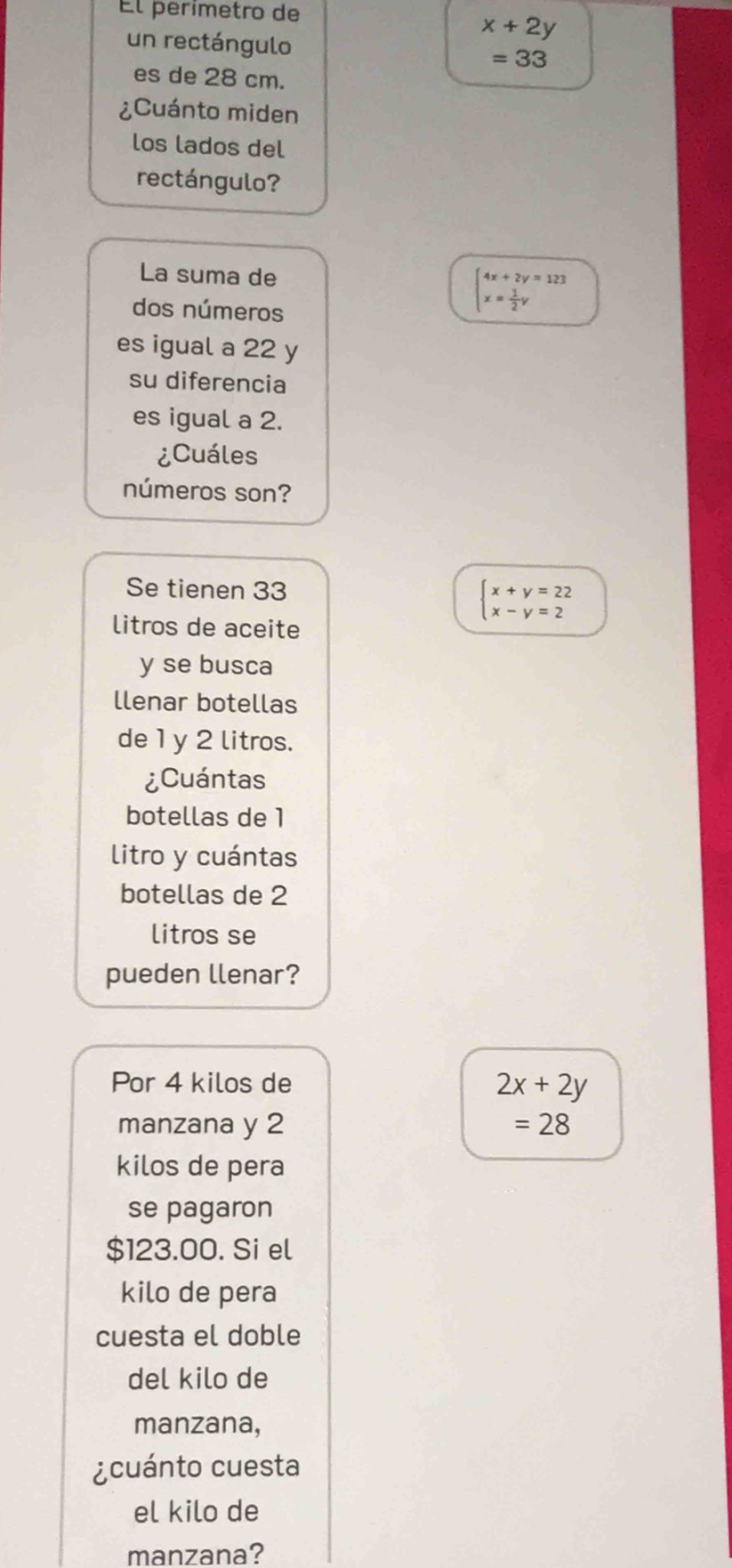 El perímetro de
x+2y
un rectángulo =33
es de 28 cm. 
¿Cuánto miden 
los lados del 
rectángulo? 
La suma de 
dos números
beginarrayl 4x+2y=123 x= 1/2 yendarray.
es igual a 22 y 
su diferencia 
es igual a 2. 
¿Cuáles 
números son? 
Se tienen 33
litros de aceite
beginarrayl x+y=22 x-y=2endarray.
y se busca 
llenar botellas 
de 1 y 2 litros. 
¿Cuántas 
botellas de 1
litro y cuántas 
botellas de 2
litros se 
pueden llenar? 
Por 4 kilos de
2x+2y
manzana y 2 =28
kilos de pera 
se pagaron
$123.00. Si el 
kilo de pera 
cuesta el doble 
del kilo de 
manzana, 
¿ cuánto cuesta 
el kilo de 
manzana?