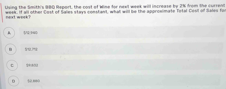 Using the Smith's BBQ Report, the cost of Wine for next week will increase by 2% from the current
week. If all other Cost of Sales stays constant, what will be the approximate Total Cost of Sales for
next week?
A $12,940
B $12,712
C $9,832
D $2,880