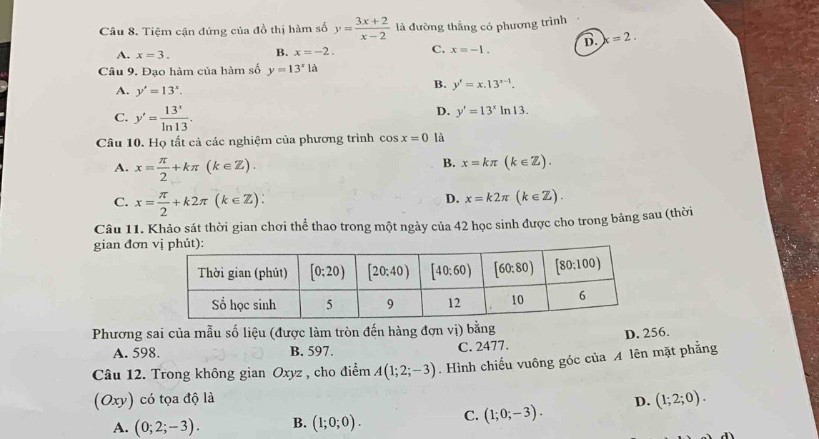 Tiệm cận đứng của đồ thị hàm số y= (3x+2)/x-2  là đường thẳng có phương trình
B. x=2.
A. x=3.
B. x=-2. C. x=-1.
Câu 9. Đạo hàm của hàm số y=13^xla
A. y'=13^x.
B. y'=x.13^(x-1).
C. y'= 13^x/ln 13 .
D. y'=13^xln 13.
Câu 10. Họ tất cả các nghiệm của phương trình cos x=0 là
A. x= π /2 +kπ (k∈ Z).
B. x=kπ (k∈ Z).
C. x= π /2 +k2π (k∈ Z)∴
D. x=k2π (k∈ Z).
Câu 11. Khảo sát thời gian chơi thể thao trong một ngày của 42 học sinh được cho trong bảng sau (thời
gian đơn
Phương sai của mẫu số liệu (được làm tròn đến hàng đợn vị) bằng
A. 598. B. 597. C. 2477. D. 256.
Câu 12. Trong không gian Oxyz , cho điểm A(1;2;-3). Hình chiếu vuông góc của A lên mặt phẳng
(Oxy) có tọa độ là D. (1;2;0).
B.
A. (0;2;-3). (1;0;0).
C. (1;0;-3).