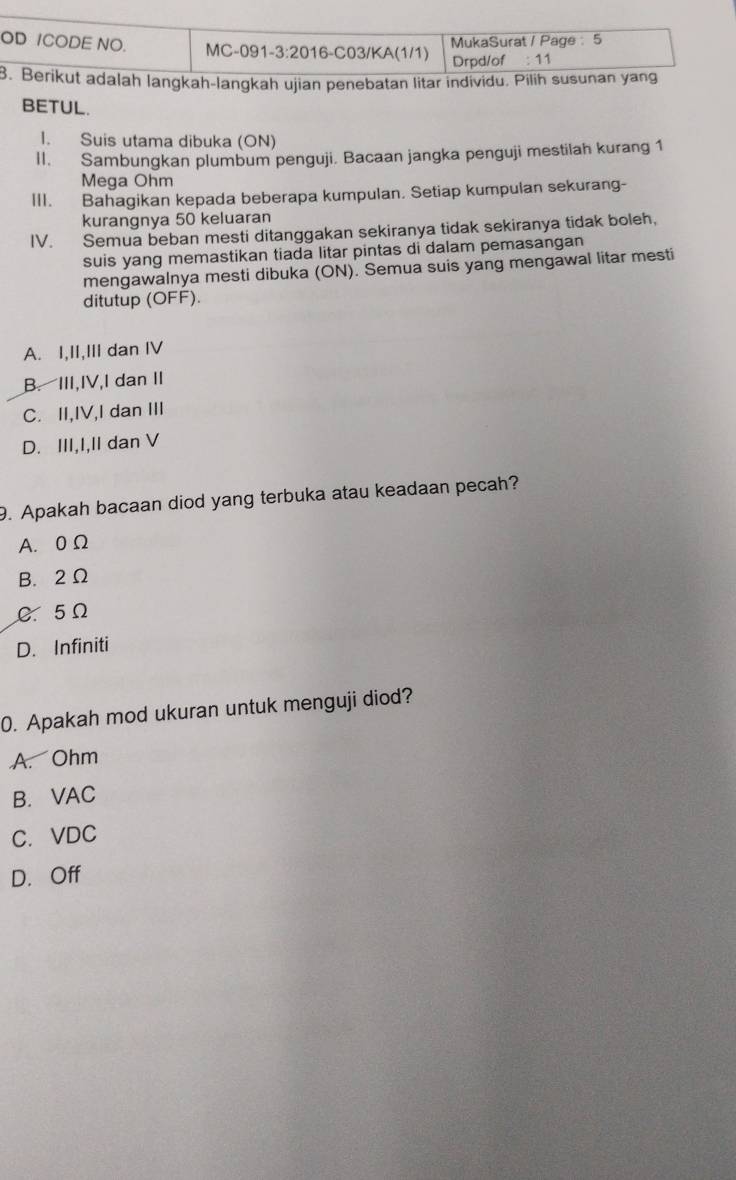 OD ICODE NO. MC-091-3:2016-C03/KA(1/1) MukaSurat / Page 5
Drpd/of : 11
8. Berikut adalah langkah-langkah ujian penebatan litar individu. Pilih susunan yang
BETUL.
I. Suis utama dibuka (ON)
II. Sambungkan plumbum penguji. Bacaan jangka penguji mestilah kurang 1
Mega Ohm
III. Bahagikan kepada beberapa kumpulan. Setiap kumpulan sekurang-
kurangnya 50 keluaran
IV. Semua beban mesti ditanggakan sekiranya tidak sekiranya tidak boleh,
suis yang memastikan tiada litar pintas di dalam pemasangan
mengawalnya mesti dibuka (ON). Semua suis yang mengawal litar mesti
ditutup (OFF).
A. I,II,III dan IV
B. III,IV,I dan II
C. II,IV,I dan III
D. III,I,II dan V
9. Apakah bacaan diod yang terbuka atau keadaan pecah?
A. 0 Ω
B. 2Ω
C. 5Ω
D. Infiniti
0. Apakah mod ukuran untuk menguji diod?
A. Ohm
B. VAC
C. VDC
D. Off