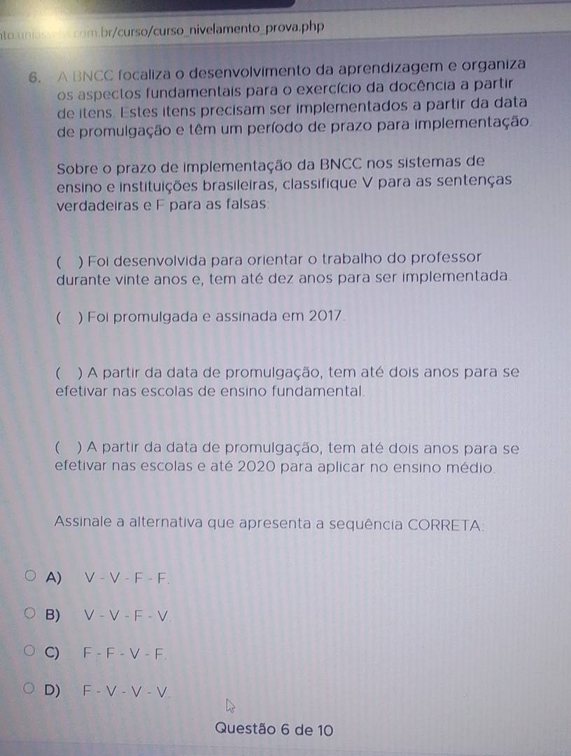 A BNCC focaliza o desenvolvimento da aprendizagem e organiza
os aspectos fundamentais para o exercício da docência a partir
de itens. Estes itens precisam ser implementados a partir da data
de promulgação e têm um período de prazo para implementação
Sobre o prazo de implementação da BNCC nos sistemas de
ensino e instituições brasileiras, classifique V para as sentenças
verdadeiras e F para as falsas:
 ) Foi desenvolvida para orientar o trabalho do professor
durante vinte anos e, tem até dez anos para ser implementada.
 ) Foi promulgada e assinada em 2017.
 ) A partir da data de promulgação, tem até dois anos para se
efetivar nas escolas de ensino fundamental.
 ) A partir da data de promulgação, tem até dois anos para se
efetivar nas escolas e até 2020 para aplicar no ensino médio
Assinale a alternativa que apresenta a sequência CORRETA:
A) V − V − F - F.
B) V - V − F − V.
C) 「 -F-V-F
D) F- V - V - V
Questão 6 de 10