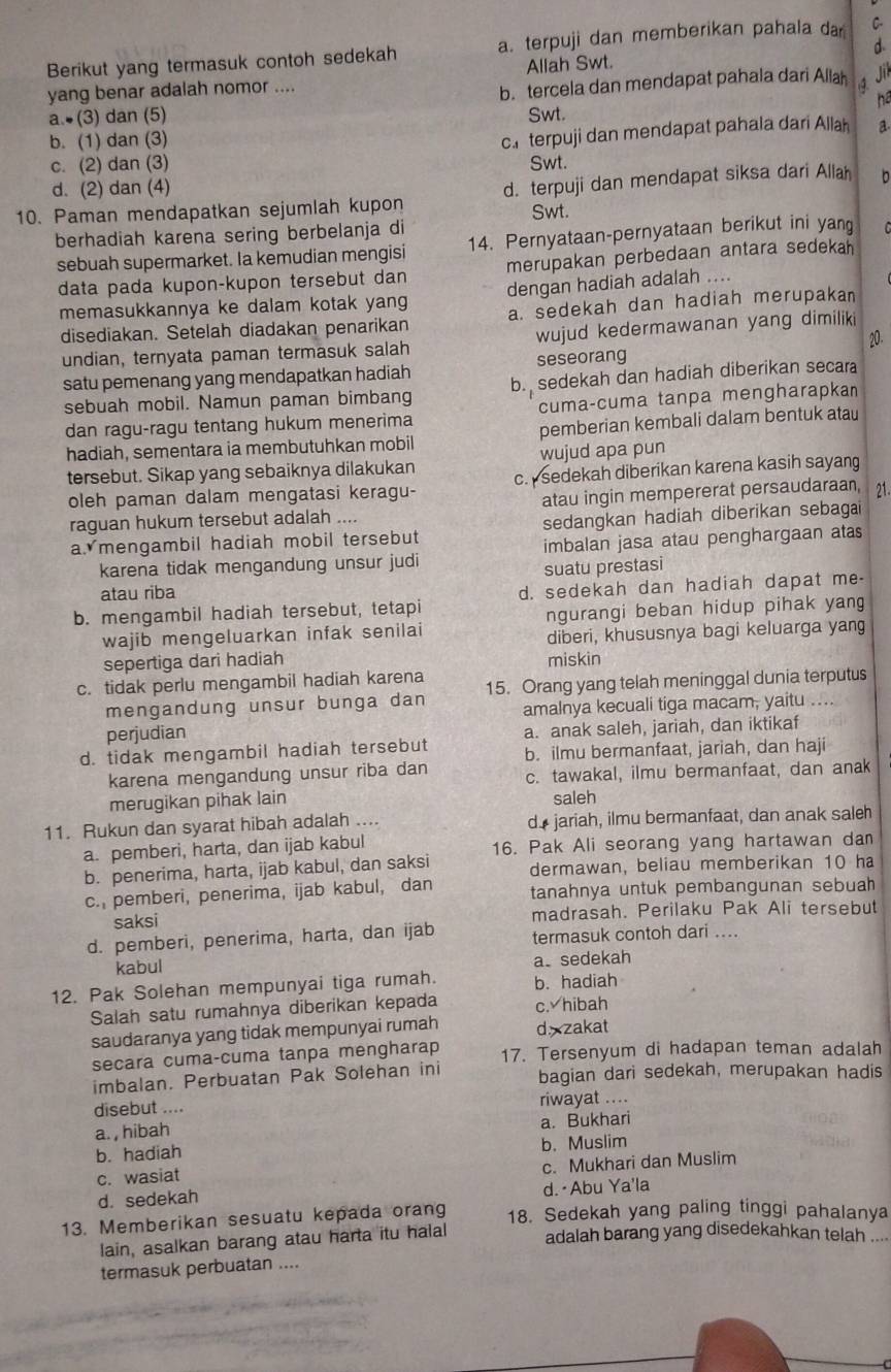 Berikut yang termasuk contoh sedekah a. terpuji dan memberikan pahala da C-
yang benar adalah nomor .... Allah Swt. d
a.  (3) dan (5) b. tercela dan mendapat pahala dari Alla 4.
hể
Swt.
b. (1) dan (3)
ca terpuji dan mendapat pahala dari Allah a
c. (2) dan (3) Swt.
d. (2) dan (4)
10. Paman mendapatkan sejumlah kupon d. terpuji dan mendapat siksa dari Alla b
Swt.
berhadiah karena sering berbelanja di
sebuah supermarket. Ia kemudian mengisi 14. Pernyataan-pernyataan berikut ini yan
data pada kupon-kupon tersebut dan merupakan perbedaan antara sedekah
memasukkannya ke dalam kotak yang dengan hadiah adalah ....
disediakan. Setelah diadakan penarikan a. sedekah dan hadiah merupakan
20
undian, ternyata paman termasuk salah wujud kedermawanan yang dimiliki
satu pemenang yang mendapatkan hadiah seseorang
sebuah mobil. Namun paman bimbang b. sedekah dan hadiah diberikan secara
dan ragu-ragu tentang hukum menerima cuma-cuma tanpa mengharapkan
hadiah, sementara ia membutuhkan mobil pemberian kembali dalam bentuk atau
wujud apa pun
tersebut. Sikap yang sebaiknya dilakukan c. sedekah diberikan karena kasih sayang
oleh paman dalam mengatasi keragu-
atau ingin mempererat persaudaraan, 21
raguan hukum tersebut adalah ....
a mengambil hadiah mobil tersebut sedangkan hadiah diberikan sebagai
karena tidak mengandung unsur judi imbalan jasa atau penghargaan atas
suatu prestasi
atau riba
b. mengambil hadiah tersebut, tetapi d. sedekah dan hadiah dapat me-
wajib mengeluarkan infak senilai ngurangi beban hidup pihak yang
diberi, khususnya bagi keluarga yang
sepertiga dari hadiah miskin
c. tidak perlu mengambil hadiah karena 15. Orang yang telah meninggal dunia terputus
mengandung unsur bunga dan
perjudian amalnya kecuali tiga macam, yaitu ….
a. anak saleh, jariah, dan iktikaf
d. tidak mengambil hadiah tersebut b. ilmu bermanfaat, jariah, dan haji
karena mengandung unsur riba dan c. tawakal, ilmu bermanfaat, dan anak
merugikan pihak lain saleh
11. Rukun dan syarat hibah adalah .... d jariah, ilmu bermanfaat, dan anak saleh
a. pemberi, harta, dan ijab kabul 16. Pak Ali seorang yang hartawan da
b. penerima, harta, ijab kabul, dan saksi dermawan, beliau memberikan 10 ha
c. pemberi, penerima, ijab kabul, dan tanahnya untuk pembangunan sebuah
saksi madrasah. Perilaku Pak Ali tersebut
d. pemberi, penerima, harta, dan ijab termasuk contoh dari ....
kabul a. sedekah
12. Pak Solehan mempunyai tiga rumah. b. hadiah
Salah satu rumahnya diberikan kepada c. hibah
saudaranya yang tidak mempunyai rumah d zakat
secara cuma-cuma tanpa mengharap 17. Tersenyum di hadapan teman adalah
imbalan. Perbuatan Pak Solehan ini bagian dari sedekah, merupakan hadis
disebut .... riwayat ....
a. , hibah a. Bukhari
b. hadiah b. Muslim
c. Mukhari dan Muslim
c. wasiat
d. sedekah d. ·Abu Ya'la
13. Memberikan sesuatu kepada orang 18. Sedekah yang paling tinggi pahalanya
lain, asalkan barang atau harta itu halal
adalah barang yang disedekahkan telah ....
termasuk perbuatan ....