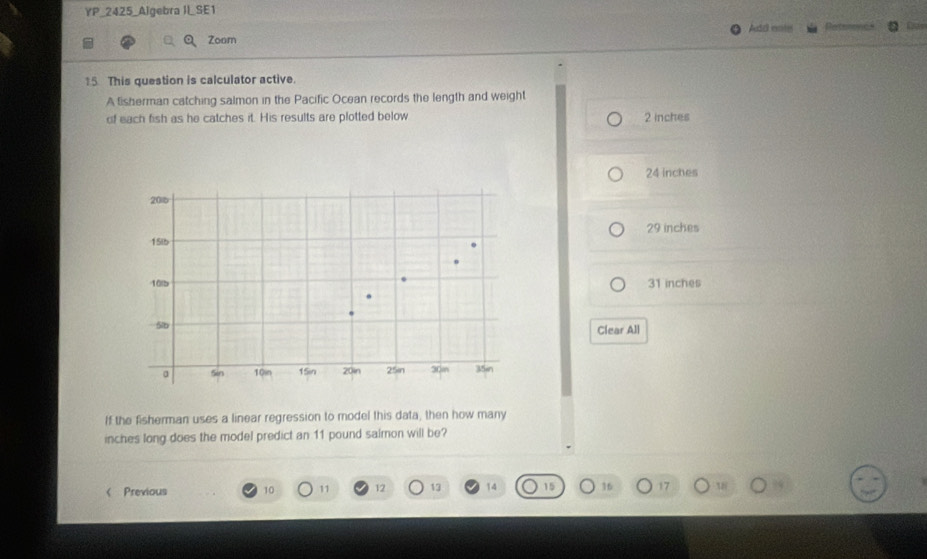 YP _2425_Algebra II_SE1
Zoom Add ents
15. This question is calculator active.
A fisherman catching salmon in the Pacific Ocean records the length and weight
of each fish as he catches it. His results are plotted below 2 inches
24 inches
201b
15ib 29 inches
10lb 31 inches
5lb Clear All
a 5in 10in 15in 20in 25in 30m 35in
If the fisherman uses a linear regression to model this data, then how many
inches long does the model predict an 11 pound salmon will be?
< Previous  10 11 12 13 14 15 16 17