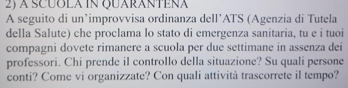 a scuola in Quarantena 
A seguito di un’improvvisa ordinanza dell’ATS (Agenzia di Tutela 
della Salute) che proclama lo stato di emergenza sanitaria, tu e i tuoi 
compagni dovete rimanere a scuola per due settimane in assenza dei 
professori. Chi prende il controllo della situazione? Su quali persone 
conti? Come vi organizzate? Con quali attività trascorrete il tempo?