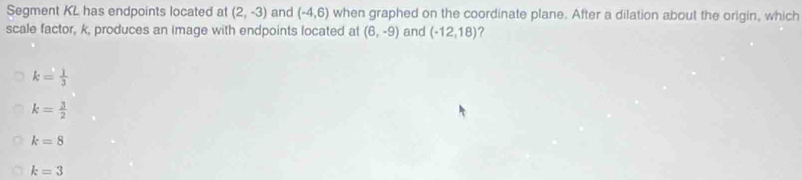 Segment KL has endpoints located at (2,-3) and (-4,6) when graphed on the coordinate plane. After a dilation about the origin, which
scale factor, k, produces an image with endpoints located at (6,-9) and (-12,18) ?
k= 1/3 
k= 3/2 
k=8
k=3