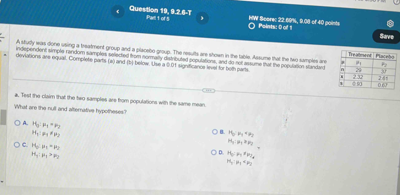 < Question 19, 9.2.6-T Part 1 of 5 > HW Score: 22.69%, 9.08 of 40 points
Points: 0 of 1 Save
A study was done using a treatment group and a placebo group. The results are shown in the table. Assume that the two samples are 
independent simple random samples selected from normally distributed populations, and do not assume that the population standard 
deviations are equal. Complete parts (a) and (b) below. Use a 0.01 significance level for both parts. 
a. Test the claim that the two samples are from populations with the same mean.
What are the null and alternative hypotheses?
A. H_0:mu _1=mu _2
H_1:mu _1!= mu _2
B. H_0:mu _1
H_1:mu _1≥ mu _2
C. H_0:mu _1=mu _2 H_1:mu _1
H_1:mu _1>mu _2
D. H_0:mu _1!= mu _2