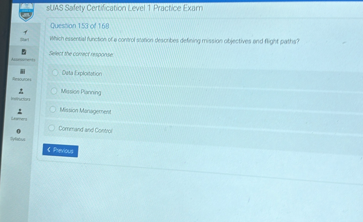 sUAS Safety Certification Level 1 Practice Exam
Question 153 of 168
Start Which essential function of a control station describes defining mission objectives and flight paths?
Select the correct response:
Assessments
Data Exploitation
Resources
Mission Planning
Instructors
Mission Management
Learners
Command and Control
Syllabus
Previous